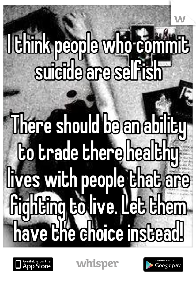 I think people who commit suicide are selfish

There should be an ability to trade there healthy lives with people that are fighting to live. Let them have the choice instead!