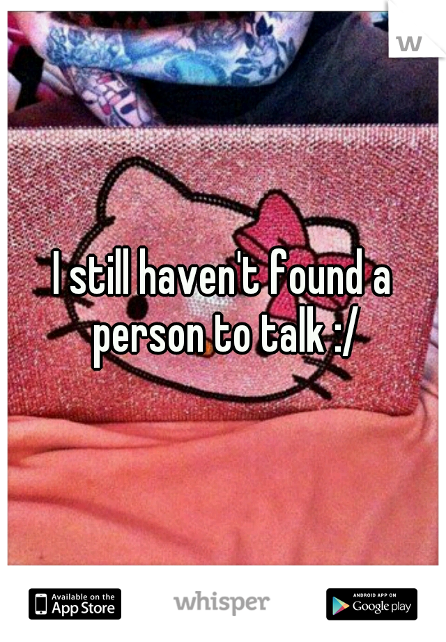 I still haven't found a person to talk :/