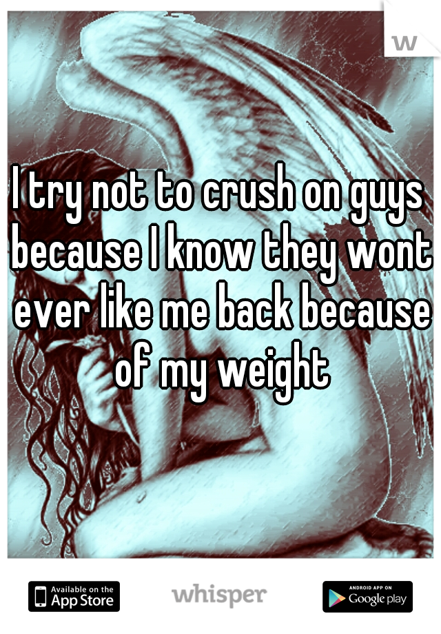 I try not to crush on guys because I know they wont ever like me back because of my weight