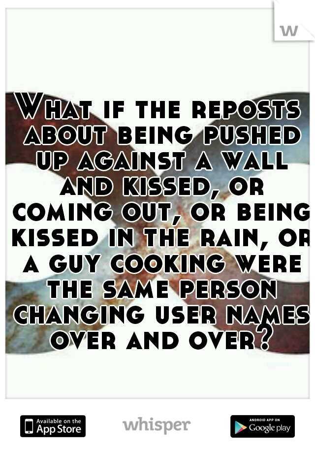 What if the reposts about being pushed up against a wall and kissed, or coming out, or being kissed in the rain, or a guy cooking were the same person changing user names over and over?