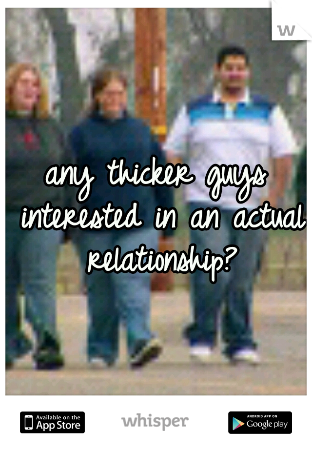 any thicker guys interested in an actual relationship?