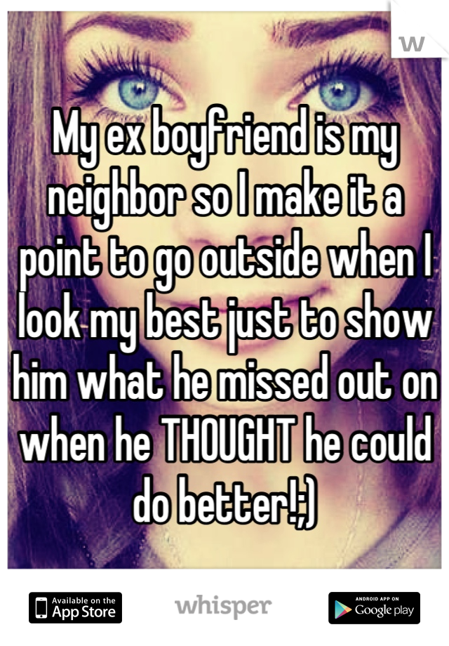 My ex boyfriend is my neighbor so I make it a point to go outside when I look my best just to show him what he missed out on when he THOUGHT he could do better!;)