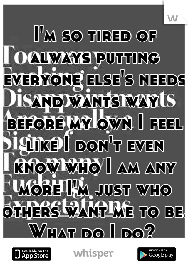 I'm so tired of always putting everyone else's needs and wants way before my own I feel like I don't even know who I am any more I'm just who others want me to be. What do I do? 