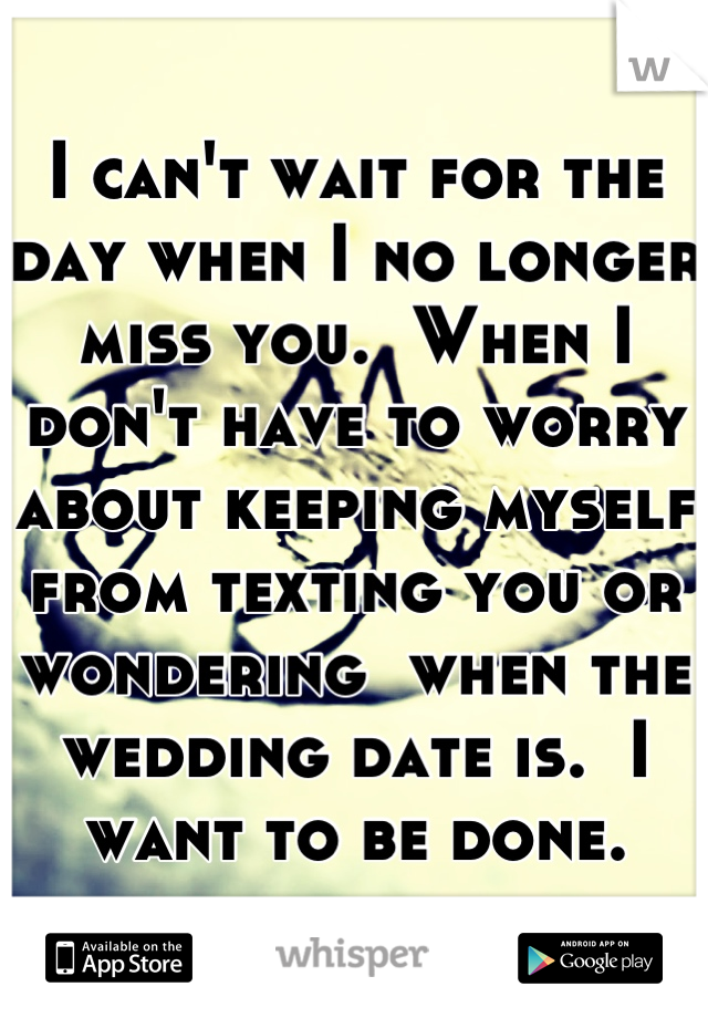 I can't wait for the day when I no longer miss you.  When I don't have to worry about keeping myself from texting you or wondering  when the wedding date is.  I want to be done.