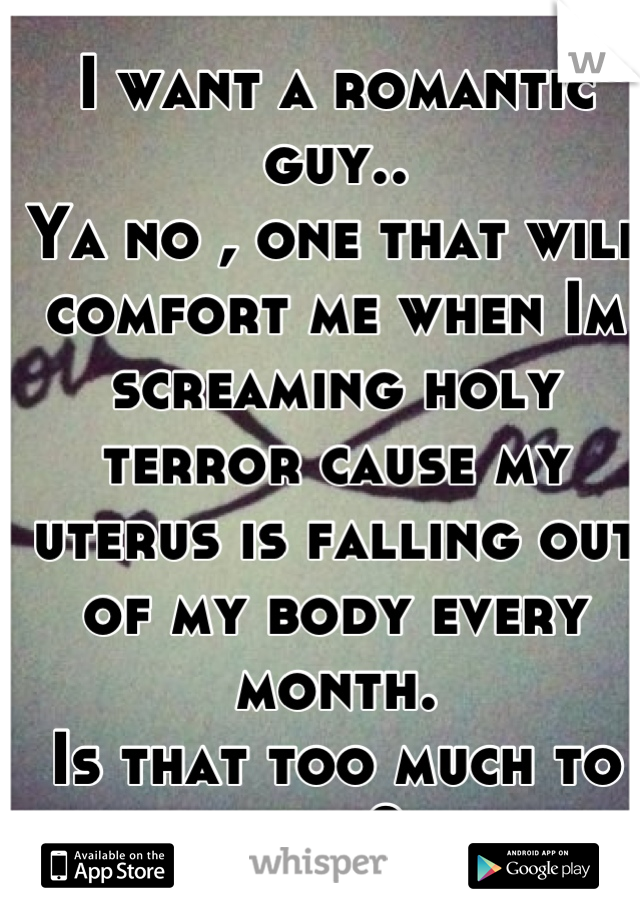 I want a romantic guy..
Ya no , one that will comfort me when Im screaming holy terror cause my uterus is falling out of my body every month. 
Is that too much to ask?