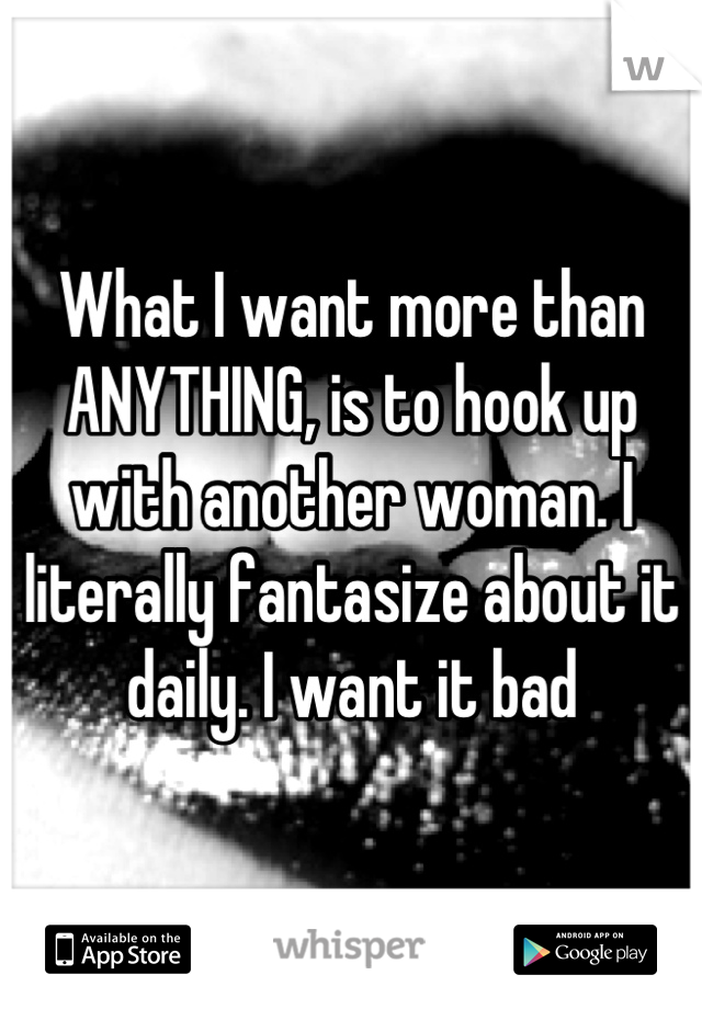 What I want more than ANYTHING, is to hook up with another woman. I literally fantasize about it daily. I want it bad