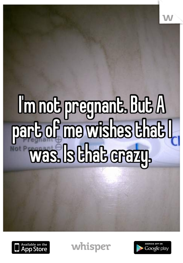 I'm not pregnant. But A part of me wishes that I was. Is that crazy. 