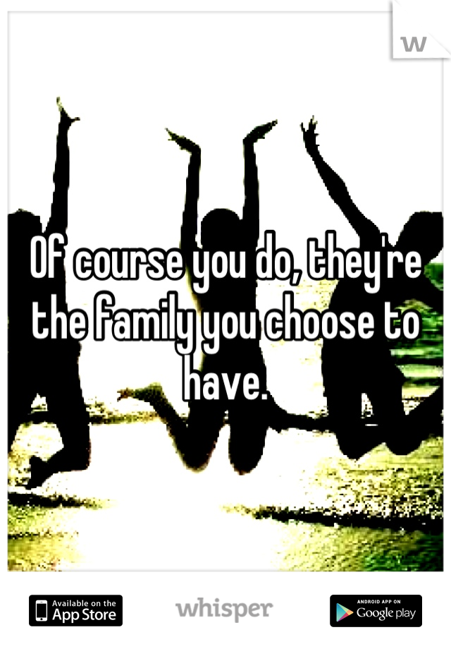 Of course you do, they're the family you choose to have.