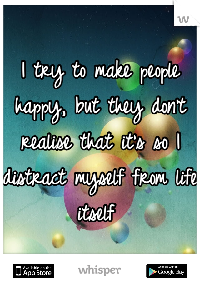 I try to make people happy, but they don't realise that it's so I distract myself from life itself 