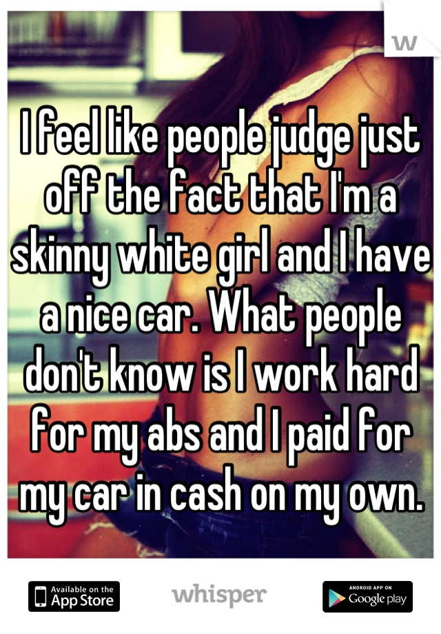 I feel like people judge just off the fact that I'm a skinny white girl and I have a nice car. What people don't know is I work hard for my abs and I paid for my car in cash on my own.