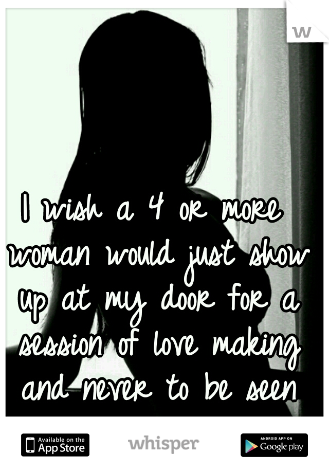 I wish a 4 or more woman would just show up at my door for a session of love making and never to be seen again.