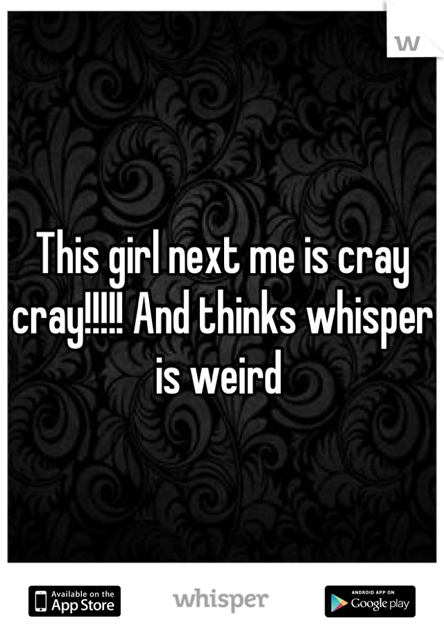 This girl next me is cray cray!!!!! And thinks whisper is weird 