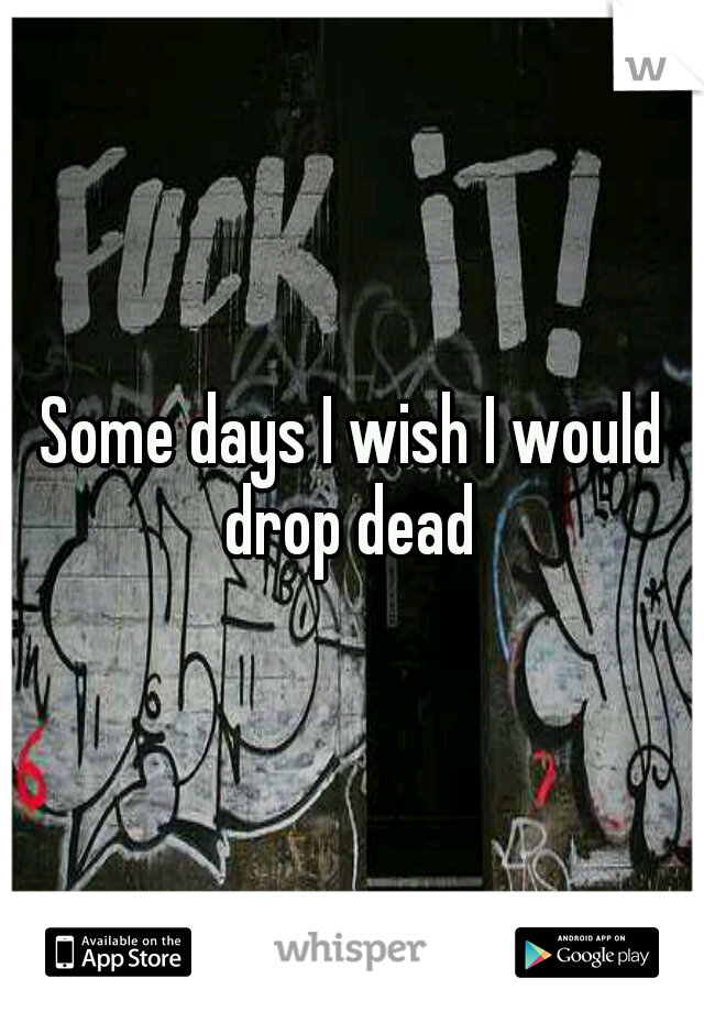 Some days I wish I would drop dead 