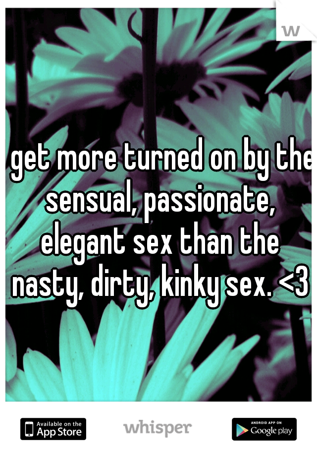 I get more turned on by the sensual, passionate, elegant sex than the nasty, dirty, kinky sex. <3