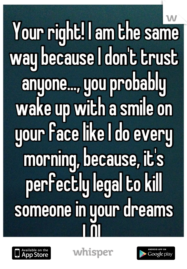  Your right! I am the same way because I don't trust anyone..., you probably wake up with a smile on your face like I do every morning, because, it's perfectly legal to kill someone in your dreams LOL