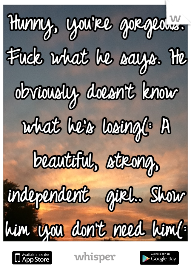 Hunny, you're gorgeous. Fuck what he says. He obviously doesn't know what he's losing(: A beautiful, strong, independent  girl.. Show him you don't need him(: 