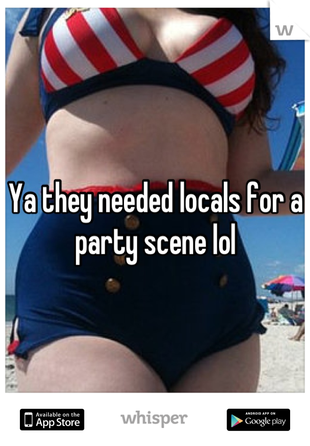 Ya they needed locals for a party scene lol