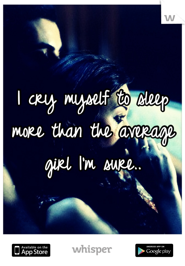 I cry myself to sleep more than the average girl I'm sure..