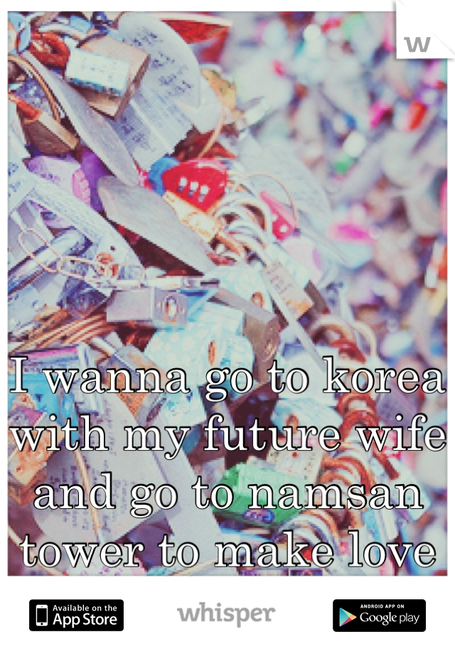 I wanna go to korea with my future wife and go to namsan tower to make love locks