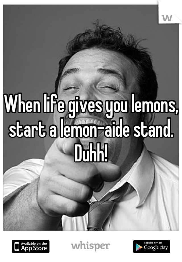 When life gives you lemons, start a lemon-aide stand. Duhh!