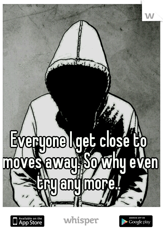 Everyone I get close to moves away. So why even try any more.. 