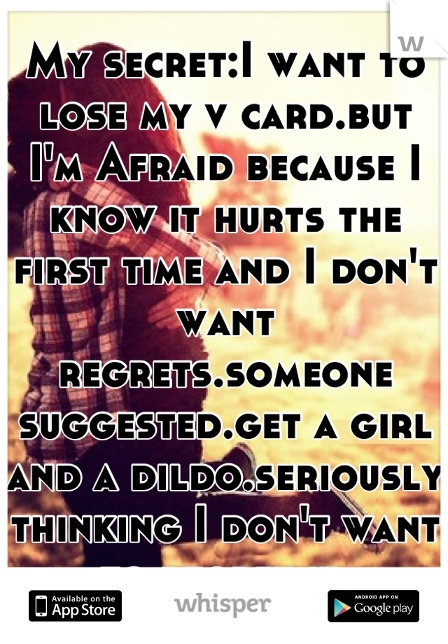 My secret:I want to lose my v card.but I'm Afraid because I know it hurts the first time and I don't want regrets.someone suggested.get a girl and a dildo.seriously thinking I don't want to regret it.