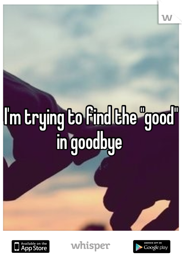 I'm trying to find the "good" in goodbye 