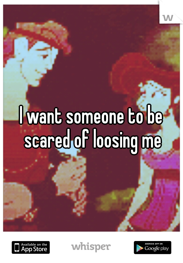 I want someone to be scared of loosing me