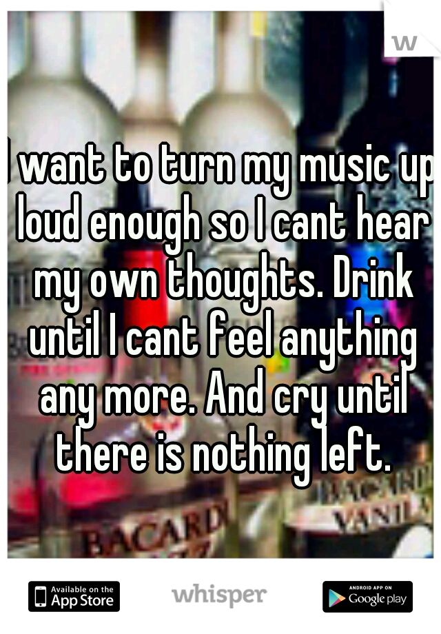 I want to turn my music up loud enough so I cant hear my own thoughts. Drink until I cant feel anything any more. And cry until there is nothing left.