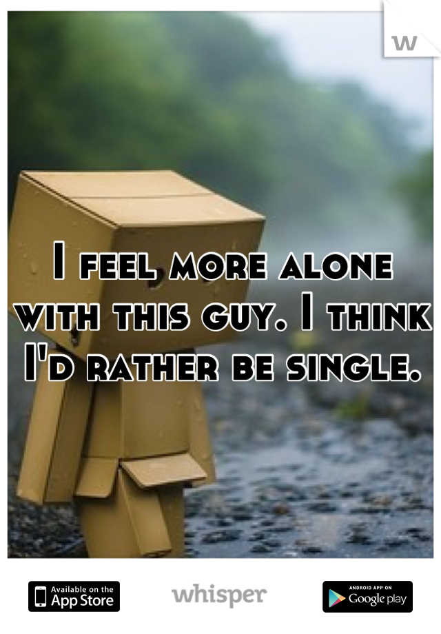 I feel more alone with this guy. I think I'd rather be single.