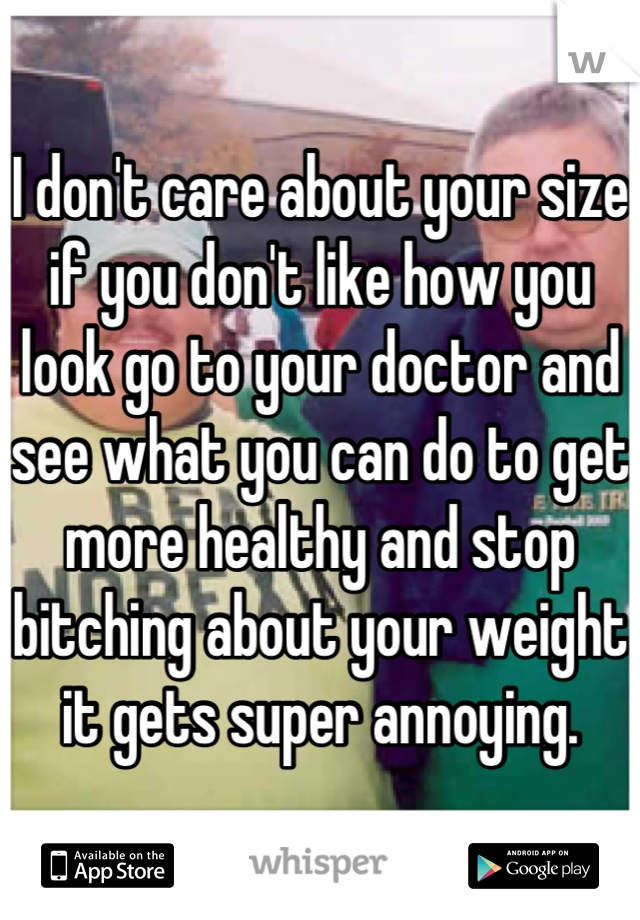 I don't care about your size if you don't like how you look go to your doctor and see what you can do to get more healthy and stop bitching about your weight it gets super annoying.