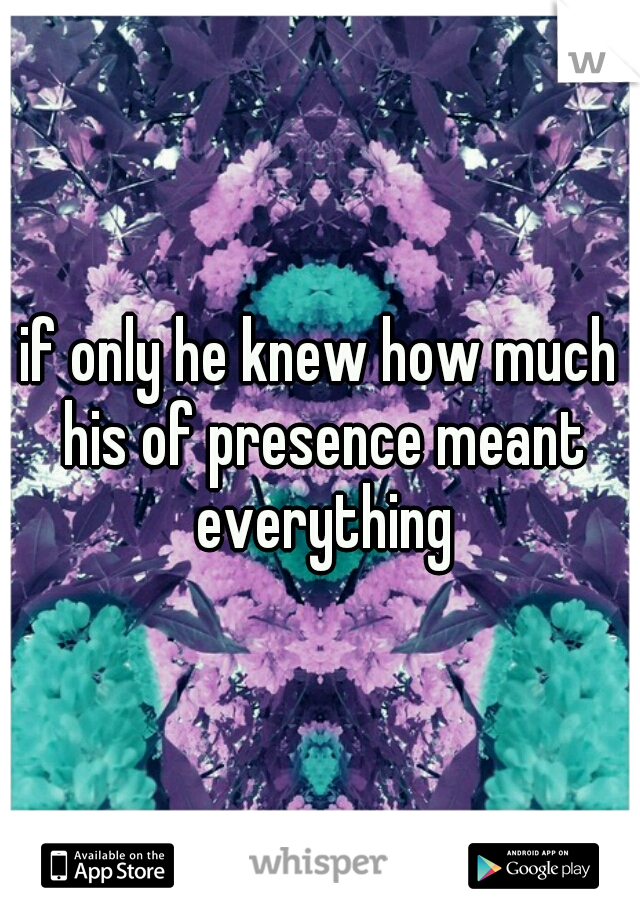 if only he knew how much his of presence meant everything