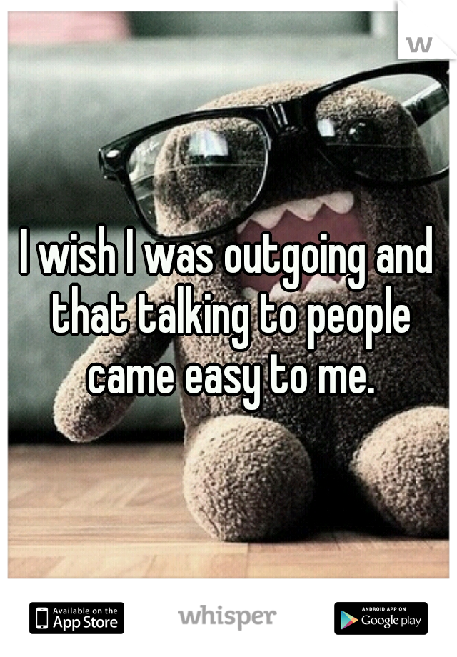 I wish I was outgoing and that talking to people came easy to me.