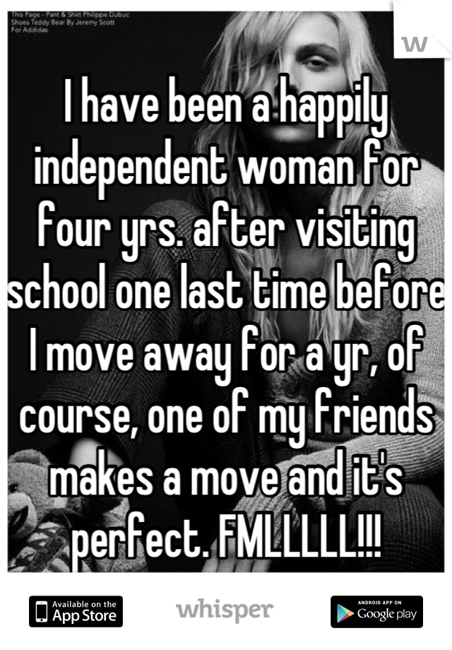 I have been a happily independent woman for four yrs. after visiting school one last time before I move away for a yr, of course, one of my friends makes a move and it's perfect. FMLLLLL!!!