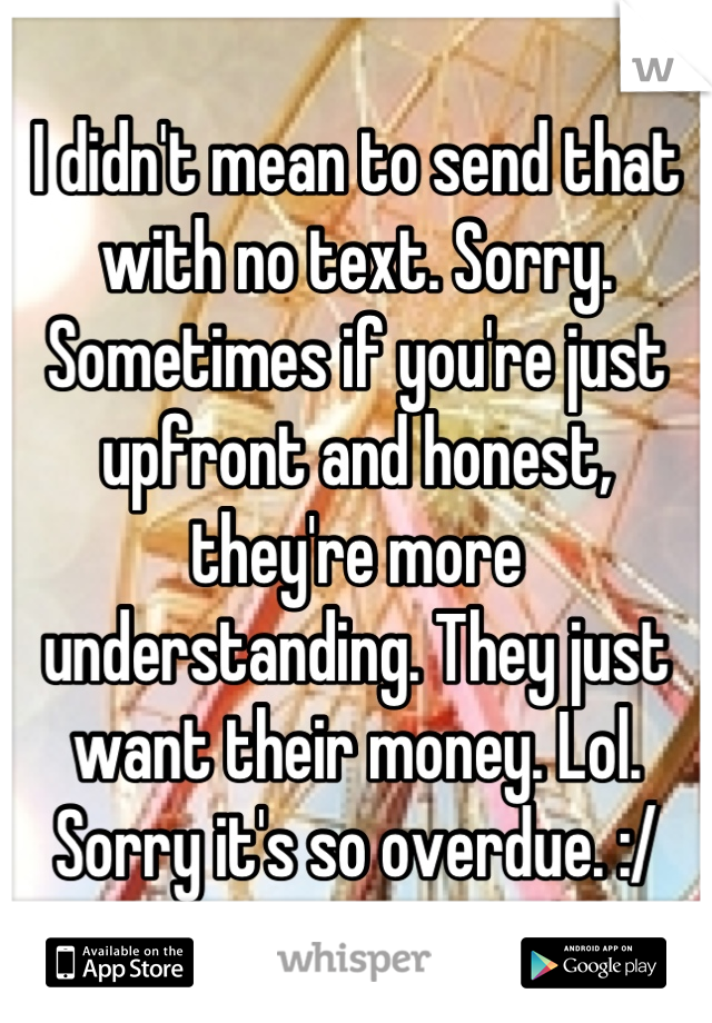 I didn't mean to send that with no text. Sorry. Sometimes if you're just upfront and honest, they're more understanding. They just want their money. Lol. Sorry it's so overdue. :/