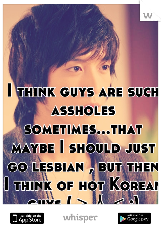 I think guys are such assholes sometimes...that maybe I should just go lesbian , but then I think of hot Korean guys (＞人＜;)