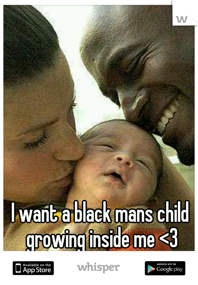 I want a black mans child growing inside me <3