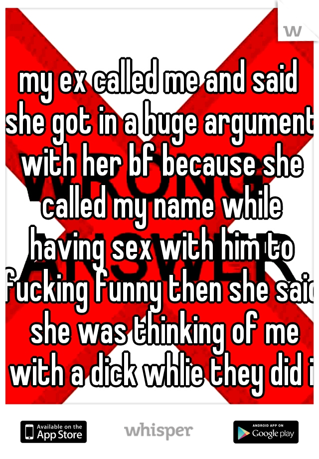 my ex called me and said she got in a huge argument with her bf because she called my name while having sex with him to fucking funny then she said  she was thinking of me with a dick whlie they did i