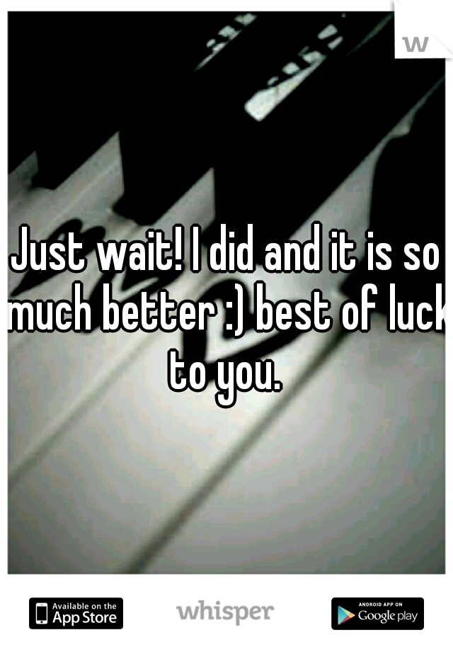 Just wait! I did and it is so much better :) best of luck to you. 