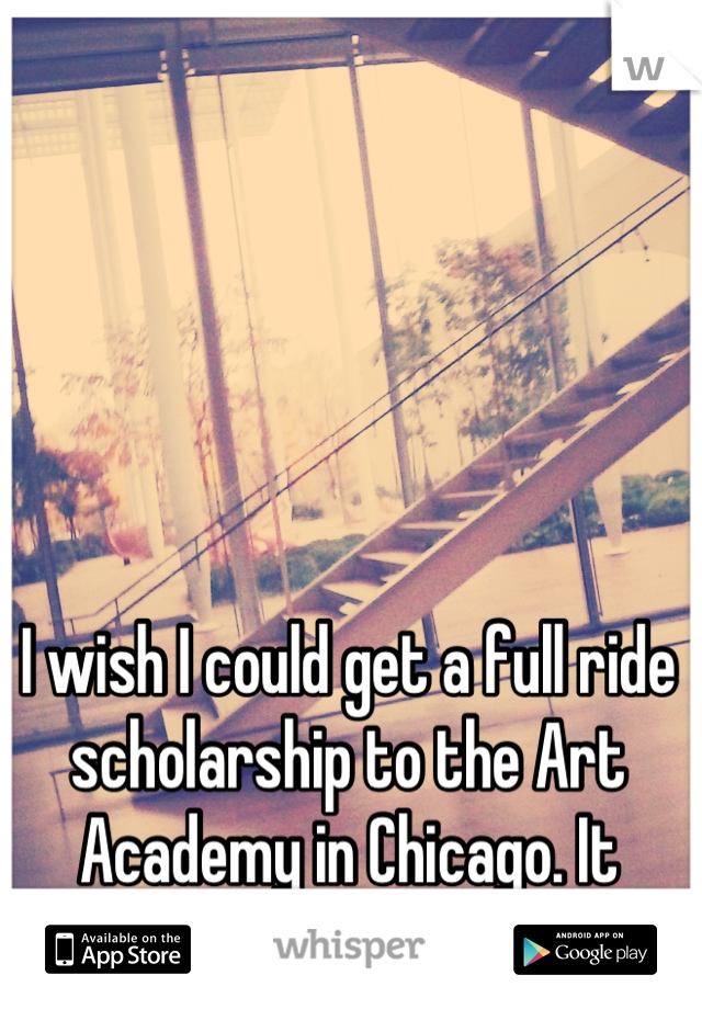 I wish I could get a full ride scholarship to the Art Academy in Chicago. It would make my life.