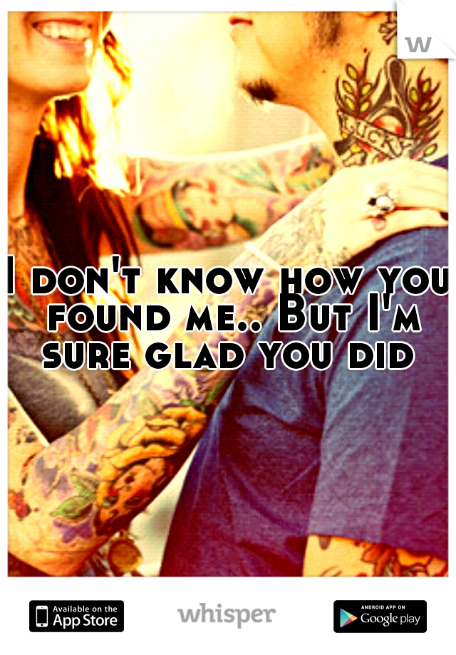 I don't know how you found me.. But I'm sure glad you did 