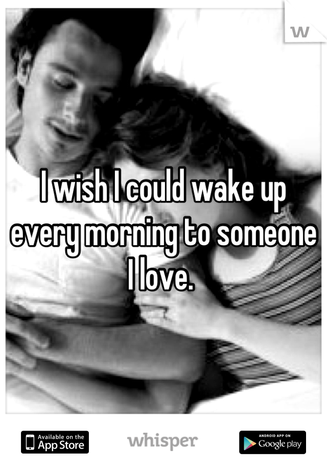 I wish I could wake up every morning to someone I love. 