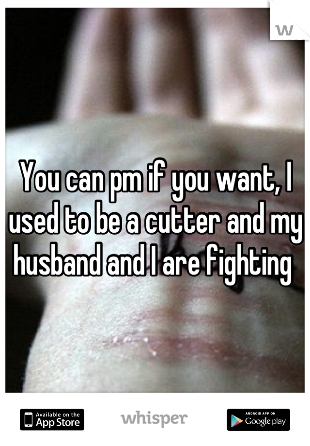 You can pm if you want, I used to be a cutter and my husband and I are fighting 