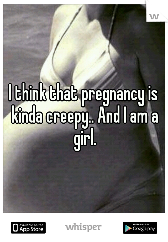 I think that pregnancy is kinda creepy.. And I am a girl.