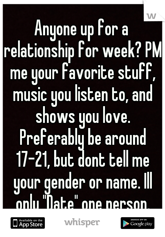 Anyone up for a relationship for week? PM me your favorite stuff, music you listen to, and shows you love. Preferably be around 17-21, but dont tell me your gender or name. Ill only "Date" one person.