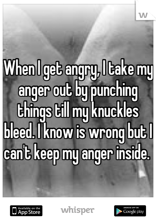 When I get angry, I take my anger out by punching things till my knuckles bleed. I know is wrong but I can't keep my anger inside. 
