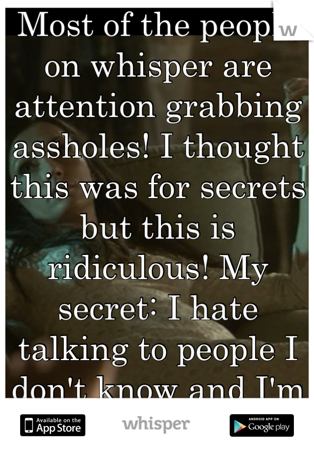 Most of the people on whisper are attention grabbing assholes! I thought this was for secrets but this is ridiculous! My secret: I hate talking to people I don't know and I'm a bartender! 