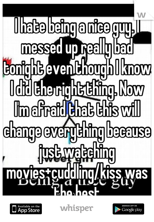 I hate being a nice guy. I messed up really bad tonight even though I know I did the right thing. Now I'm afraid that this will change everything because just watching movies+cuddling/kiss was the best