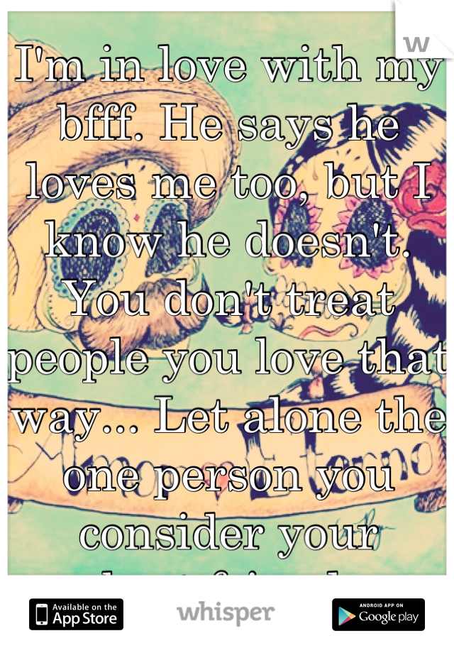 I'm in love with my bfff. He says he loves me too, but I know he doesn't. You don't treat people you love that way... Let alone the one person you consider your
best friend.