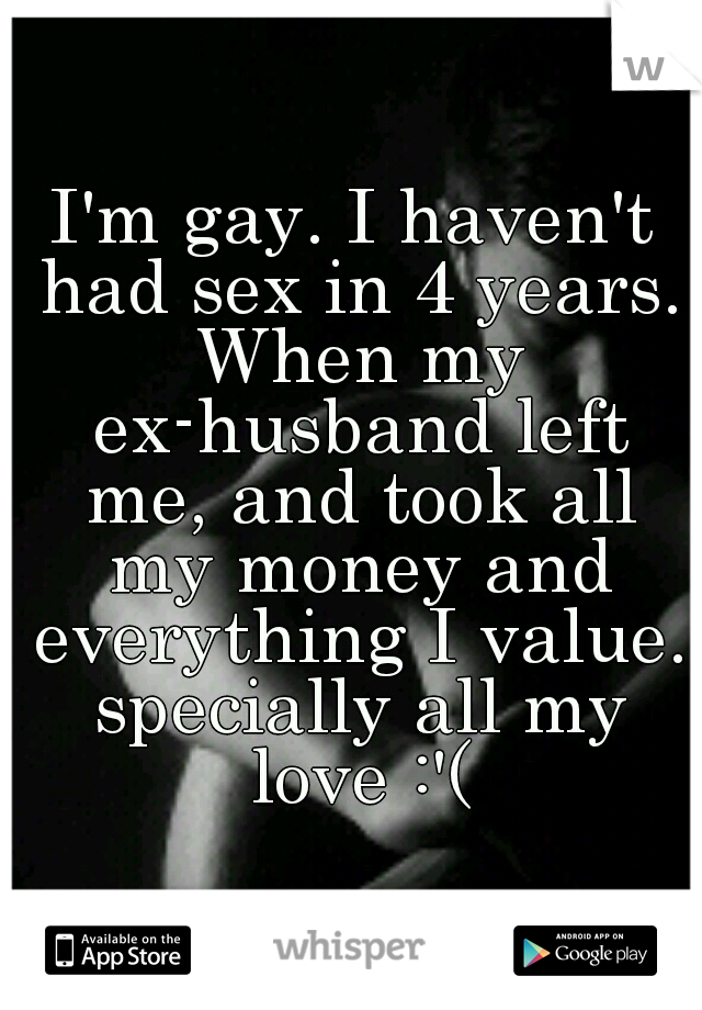 I'm gay. I haven't had sex in 4 years. When my ex-husband left me, and took all my money and everything I value. specially all my love :'(